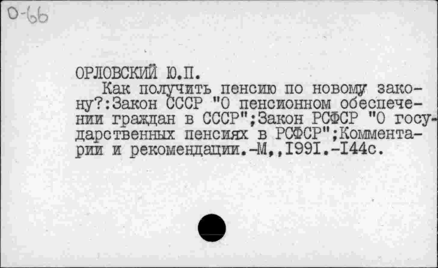 ﻿ОРЛОВСКИЙ ю.п.
Как получить пенсию по новому закону?: Закон иССР ”0 пенсионном обеспечении граждан в СССР";Закон РСФСР "О госу дарственных пенсиях в РСФСР";Комментарии и рекомендации.-М,,1991.-144с.